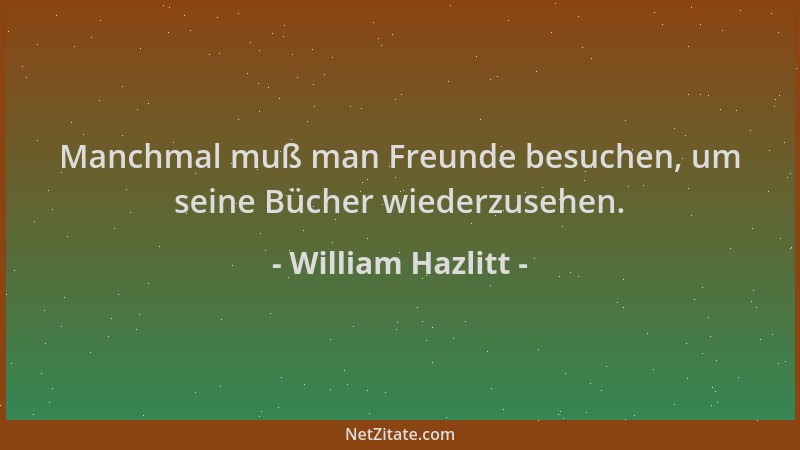 William Hazlitt - Manchmal muß man Freunde besuchen, um seine Bücher wiederzusehen....