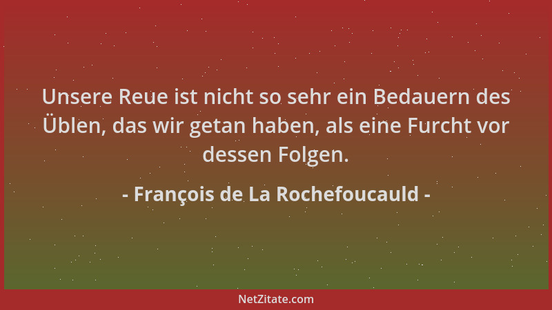 François de La Rochefoucauld - Unsere Reue ist nicht so sehr ein Bedauern des Üblen, das wir getan haben, als eine Furcht v...