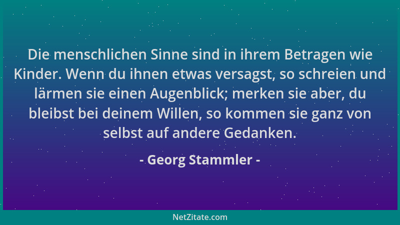 Georg Stammler - Die menschlichen Sinne sind in ihrem Betragen wie Kinder. Wenn du ihnen etwas versagst, so schreien und lä...
