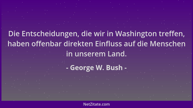 George W. Bush - Die Entscheidungen, die wir in Washington treffen, haben offenbar direkten Einfluss auf die Menschen in un...