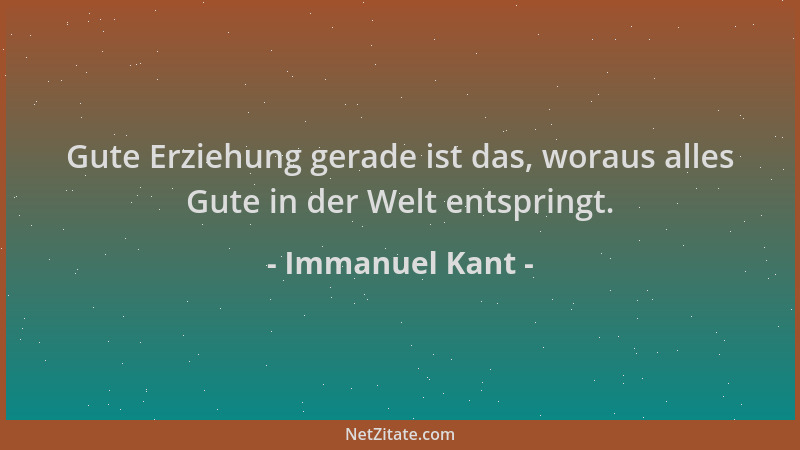 Immanuel Kant - Gute Erziehung gerade ist das, woraus alles Gute in der Welt entspringt....