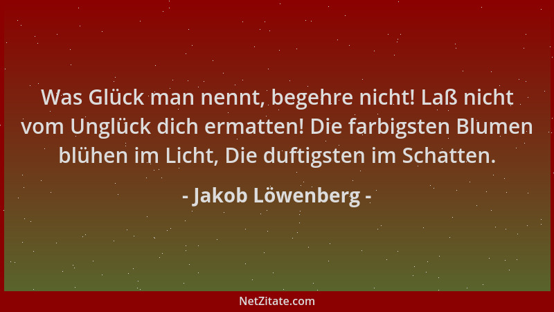 Jakob Löwenberg - Was Glück man nennt, begehre nicht! Laß nicht vom Unglück dich ermatten! Die farbigsten Blumen blühen im...