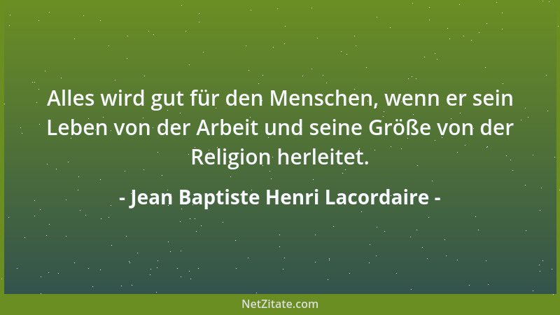 Jean Baptiste Henri Lacordaire - Alles wird gut für den Menschen, wenn er sein Leben von der Arbeit und seine Größe von der...
