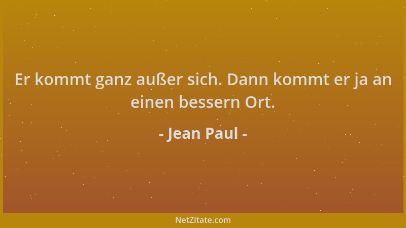 Jean Paul - Er kommt ganz außer sich. Dann kommt er ja an einen bessern Ort....