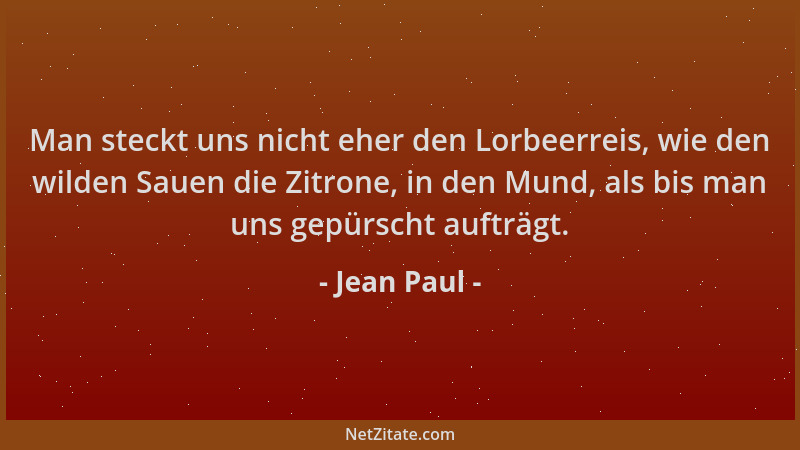 Jean Paul - Man steckt uns nicht eher den Lorbeerreis, wie den wilden Sauen die Zitrone, in den Mund, als bis man uns gepür...