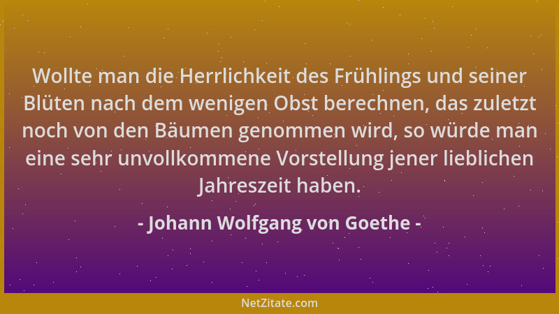 Johann Wolfgang von Goethe - Wollte man die Herrlichkeit des Frühlings und seiner Blüten nach dem wenigen Obst berechnen, d...
