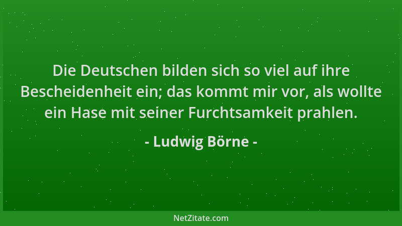Ludwig Börne - Die Deutschen bilden sich so viel auf ihre Bescheidenheit ein; das kommt mir vor, als wollte ein Hase mit se...