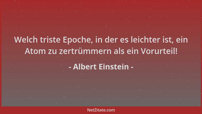 Albert Einstein - Welch triste Epoche, in der es leichter ist, ein Atom zu zertrümmern als ein Vorurteil!...