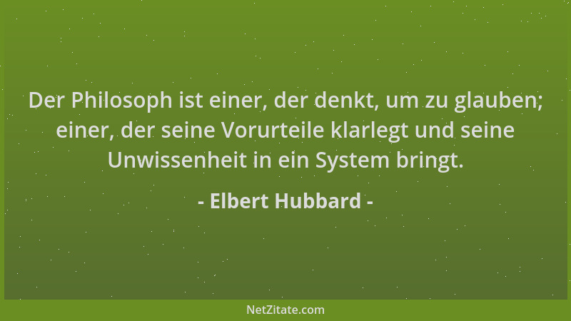 Elbert Hubbard - Der Philosoph ist einer, der denkt, um zu glauben; einer, der seine Vorurteile klarlegt und seine Unwissen...