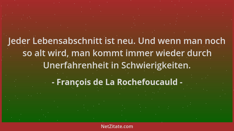 François de La Rochefoucauld - Jeder Lebensabschnitt ist neu. Und wenn man noch so alt wird, man kommt immer wieder durch U...