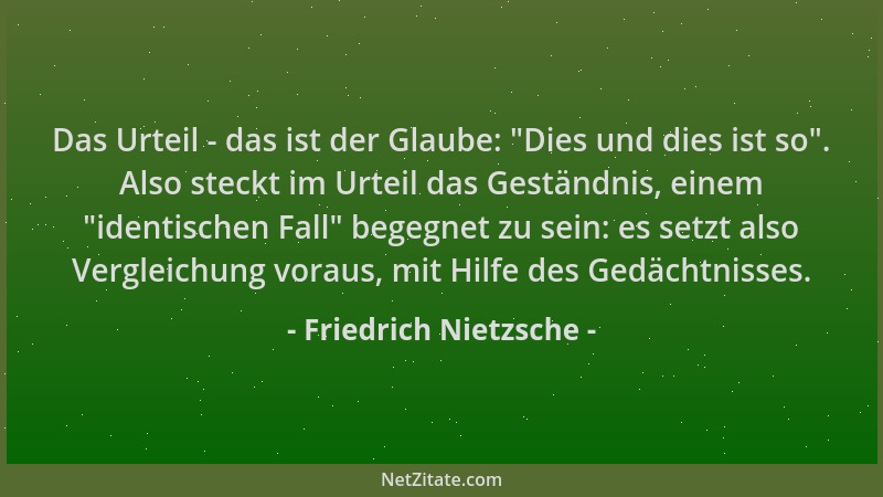 Friedrich Nietzsche - Das Urteil - das ist der Glaube:  "Dies und dies ist so ". Also steckt im Urteil das Geständnis, einem...