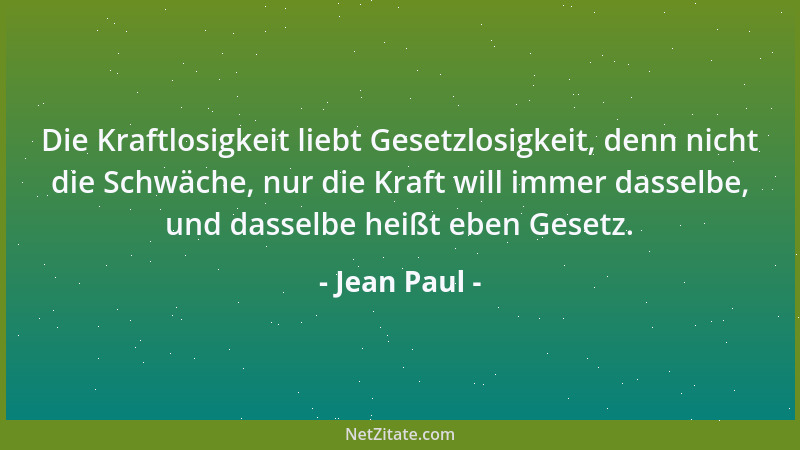 Jean Paul - Die Kraftlosigkeit liebt Gesetzlosigkeit, denn nicht die Schwäche, nur die Kraft will immer dasselbe, und dasse...