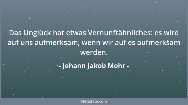 Johann Jakob Mohr - Das Unglück hat etwas Vernunftähnliches: es wird auf uns aufmerksam, wenn wir auf es aufmerksam werden....