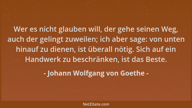 Johann Wolfgang von Goethe - Wer es nicht glauben will, der gehe seinen Weg, auch der gelingt zuweilen; ich aber sage: von...