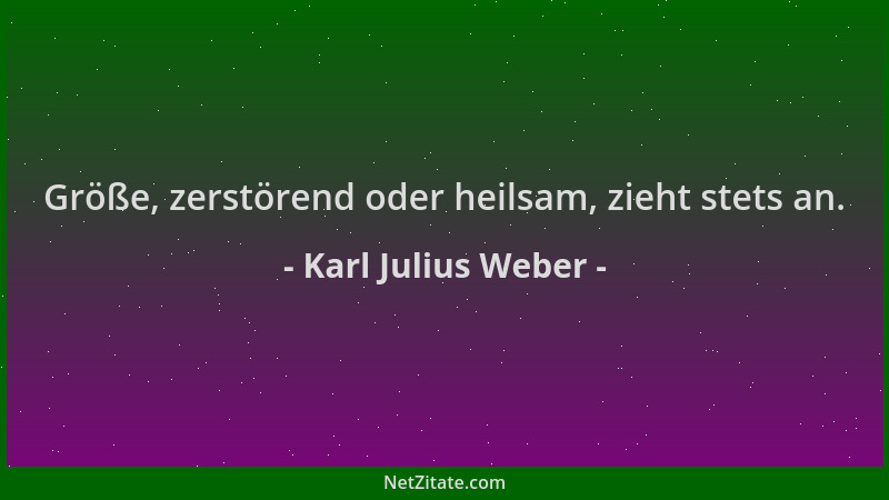 Karl Julius Weber - Größe, zerstörend oder heilsam, zieht stets an....