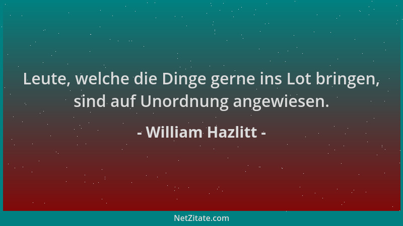 William Hazlitt - Leute, welche die Dinge gerne ins Lot bringen, sind auf Unordnung angewiesen....
