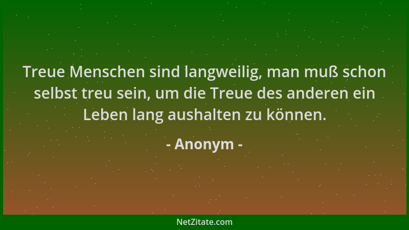 Anonym - Treue Menschen sind langweilig, man muß schon selbst treu sein, um die Treue des anderen ein Leben lang aushalten...