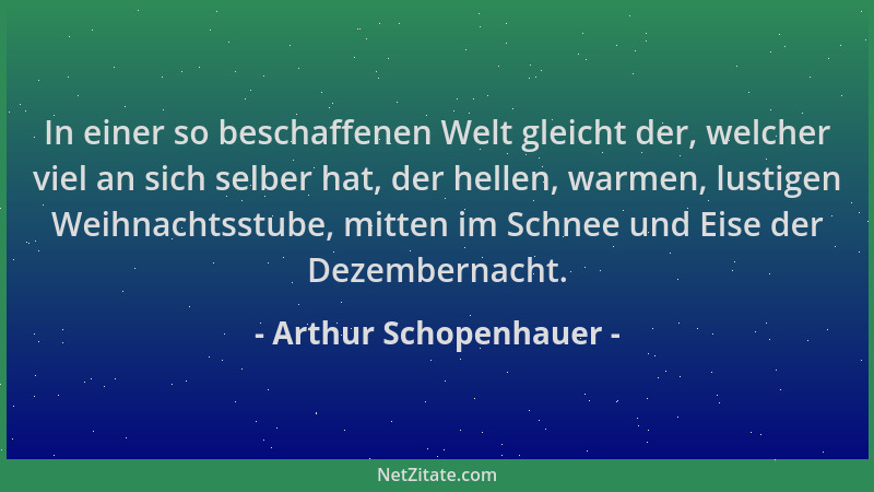 Arthur Schopenhauer - In einer so beschaffenen Welt gleicht der, welcher viel an sich selber hat, der hellen, warmen, lusti...