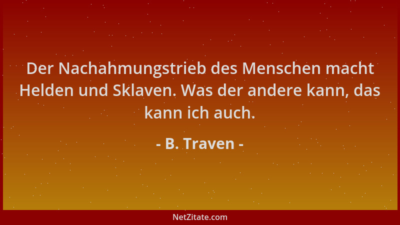 B. Traven - Der Nachahmungstrieb des Menschen macht Helden und Sklaven. Was der andere kann, das kann ich auch....