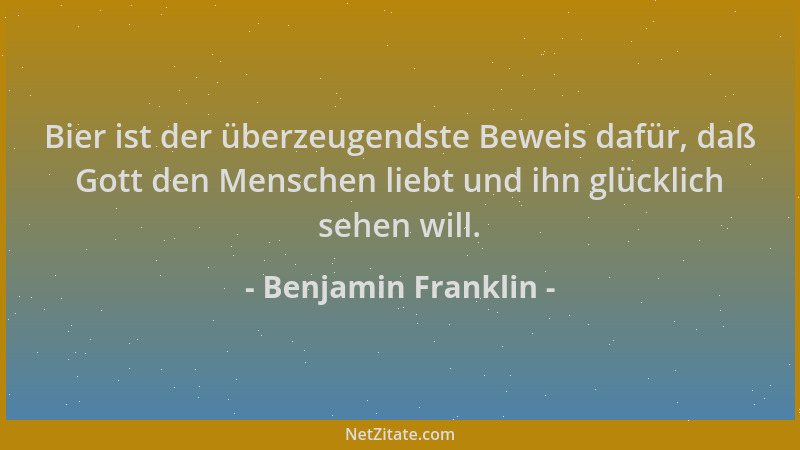 Benjamin Franklin - Bier ist der überzeugendste Beweis dafür, daß Gott den Menschen liebt und ihn glücklich sehen will....