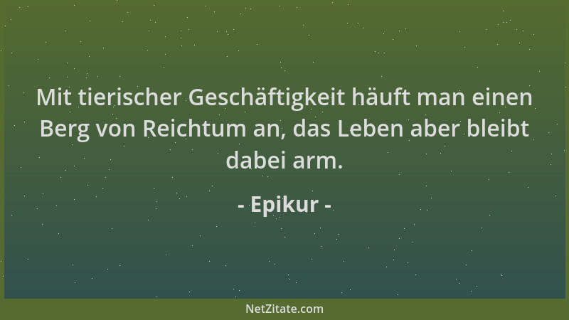 Epikur - Mit tierischer Geschäftigkeit häuft man einen Berg von Reichtum an, das Leben aber bleibt dabei arm....