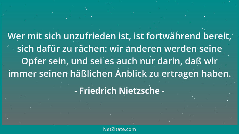 Friedrich Nietzsche - Wer mit sich unzufrieden ist, ist fortwährend bereit, sich dafür zu rächen: wir anderen werden seine...