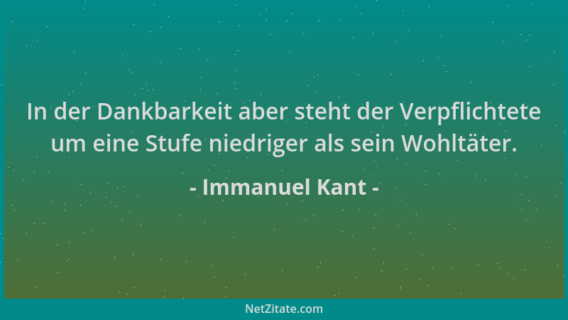 Immanuel Kant - In der Dankbarkeit aber steht der Verpflichtete um eine Stufe niedriger als sein Wohltäter....