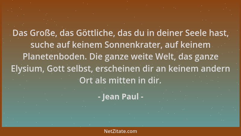 Jean Paul - Das Große, das Göttliche, das du in deiner Seele hast, suche auf keinem Sonnenkrater, auf keinem Planetenboden....