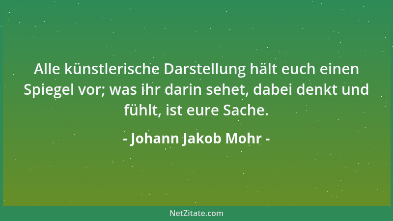 Johann Jakob Mohr - Alle künstlerische Darstellung hält euch einen Spiegel vor; was ihr darin sehet, dabei denkt und fühlt,...