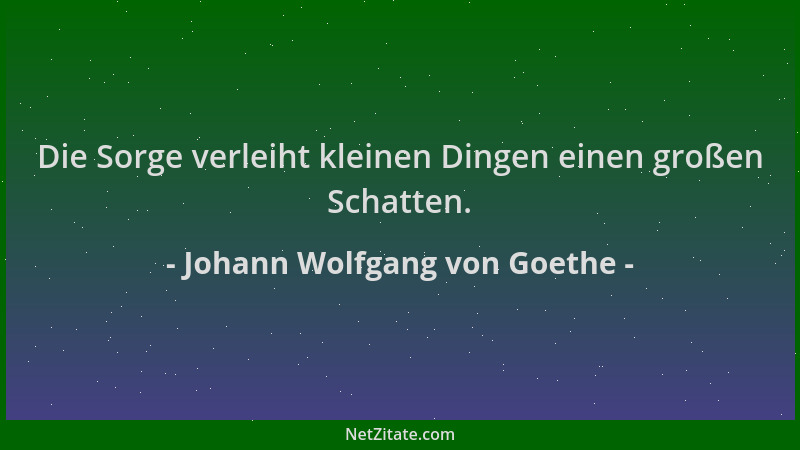 Johann Wolfgang von Goethe - Die Sorge verleiht kleinen Dingen einen großen Schatten....