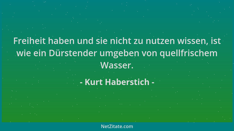 Kurt Haberstich - Freiheit haben und sie nicht zu nutzen wissen, ist wie ein Dürstender umgeben von quellfrischem Wasser....