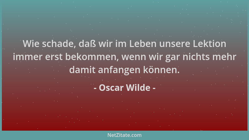 Oscar Wilde - Wie schade, daß wir im Leben unsere Lektion immer erst bekommen, wenn wir gar nichts mehr damit anfangen könn...