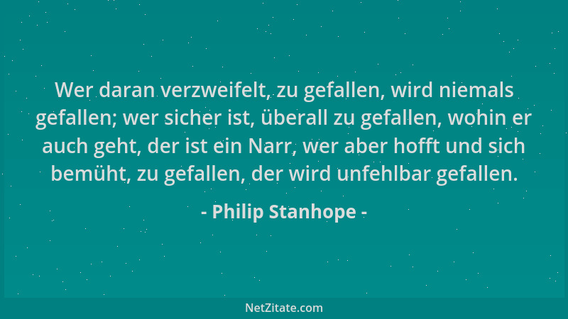Philip Stanhope - Wer daran verzweifelt, zu gefallen, wird niemals gefallen; wer sicher ist, überall zu gefallen, wohin er...
