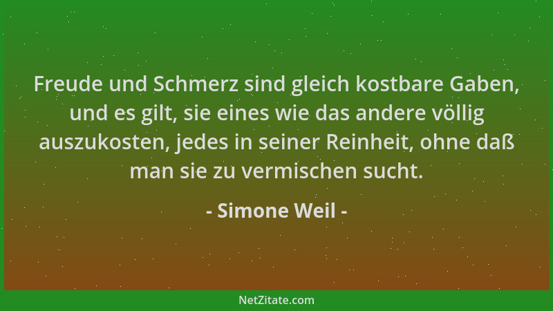 Simone Weil - Freude und Schmerz sind gleich kostbare Gaben, und es gilt, sie eines wie das andere völlig auszukosten, jede...