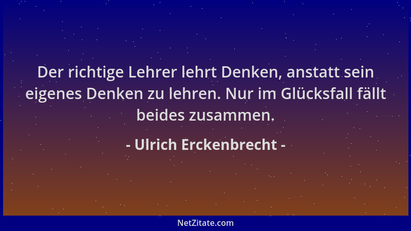 Ulrich Erckenbrecht - Der richtige Lehrer lehrt Denken, anstatt sein eigenes Denken zu lehren. Nur im Glücksfall fällt beid...