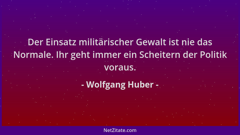 Wolfgang Huber - Der Einsatz militärischer Gewalt ist nie das Normale. Ihr geht immer ein Scheitern der Politik voraus....