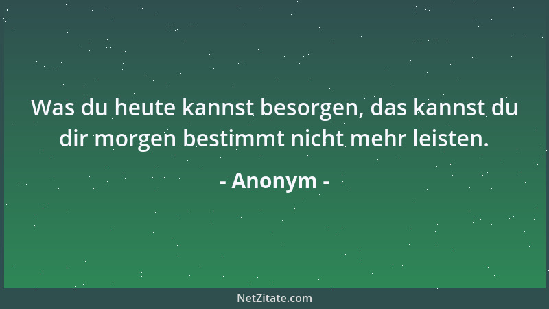 Anonym - Was du heute kannst besorgen, das kannst du dir morgen bestimmt nicht mehr leisten....