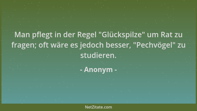 Anonym - Man pflegt in der Regel  "Glückspilze " um Rat zu fragen; oft wäre es jedoch besser,  "Pechvögel " zu studieren....