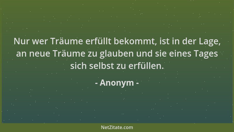 Anonym - Nur wer Träume erfüllt bekommt, ist in der Lage, an neue Träume zu glauben und sie eines Tages sich selbst zu erfü...