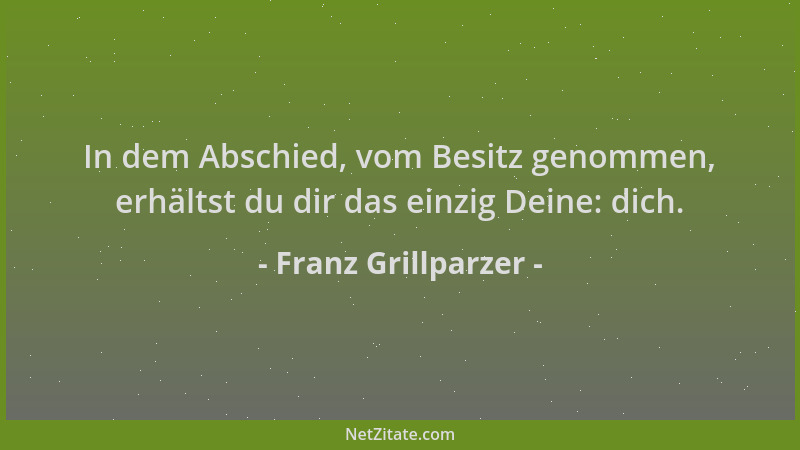 Franz Grillparzer - In dem Abschied, vom Besitz genommen, erhältst du dir das einzig Deine: dich....