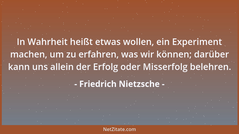 Friedrich Nietzsche - In Wahrheit heißt etwas wollen, ein Experiment machen, um zu erfahren, was wir können; darüber kann u...