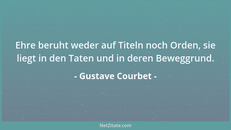 Gustave Courbet - Ehre beruht weder auf Titeln noch Orden, sie liegt in den Taten und in deren Beweggrund....