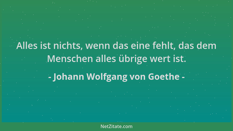 Johann Wolfgang von Goethe - Alles ist nichts, wenn das eine fehlt, das dem Menschen alles übrige wert ist....