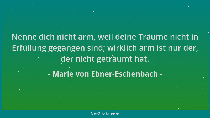 Marie von Ebner-Eschenbach - Nenne dich nicht arm, weil deine Träume nicht in Erfüllung gegangen sind; wirklich arm ist nur...