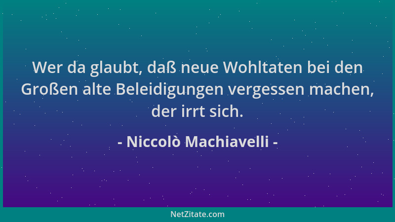 Niccolò Machiavelli - Wer da glaubt, daß neue Wohltaten bei den Großen alte Beleidigungen vergessen machen, der irrt sich....