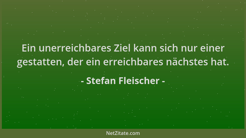 Stefan Fleischer - Ein unerreichbares Ziel kann sich nur einer gestatten, der ein erreichbares nächstes hat....