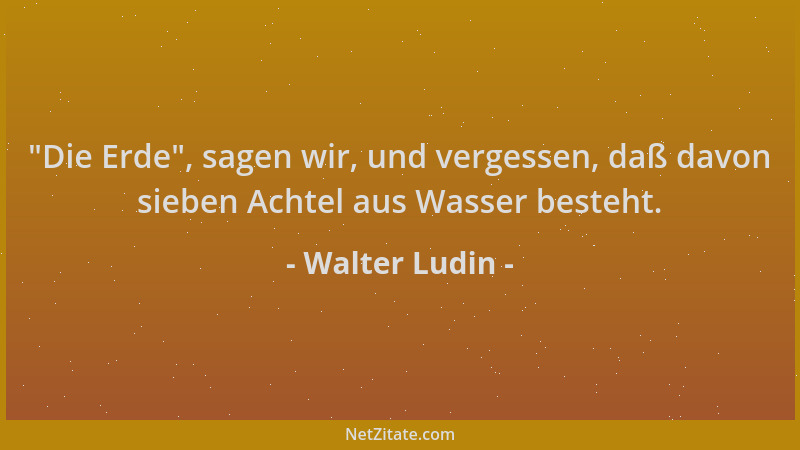 Walter Ludin -  "Die Erde ", sagen wir, und vergessen, daß davon sieben Achtel aus Wasser besteht....