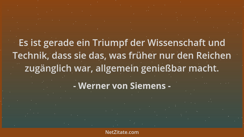 Werner von Siemens - Es ist gerade ein Triumpf der Wissenschaft und Technik, dass sie das, was früher nur den Reichen zugän...