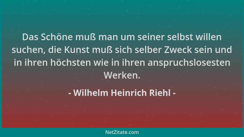 Wilhelm Heinrich Riehl - Das Schöne muß man um seiner selbst willen suchen, die Kunst muß sich selber Zweck sein und in ihr...