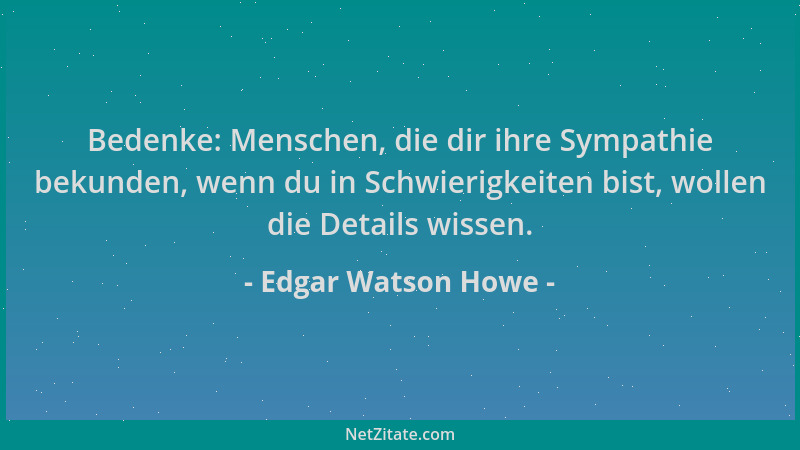 Edgar Watson Howe - Bedenke: Menschen, die dir ihre Sympathie bekunden, wenn du in Schwierigkeiten bist, wollen die Details...